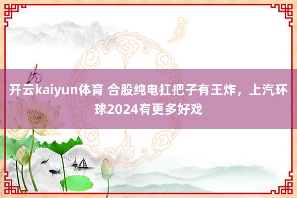 开云kaiyun体育 合股纯电扛把子有王炸，上汽环球2024有更多好戏