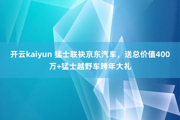 开云kaiyun 猛士联袂京东汽车，送总价值400万+猛士越野车跨年大礼