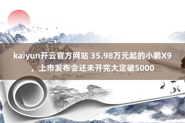 kaiyun开云官方网站 35.98万元起的小鹏X9，上市发布会还未开完大定破5000