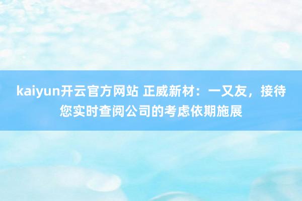 kaiyun开云官方网站 正威新材：一又友，接待您实时查阅公司的考虑依期施展