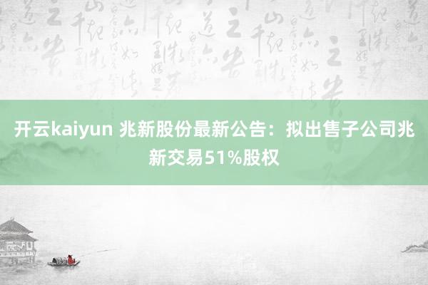 开云kaiyun 兆新股份最新公告：拟出售子公司兆新交易51%股权