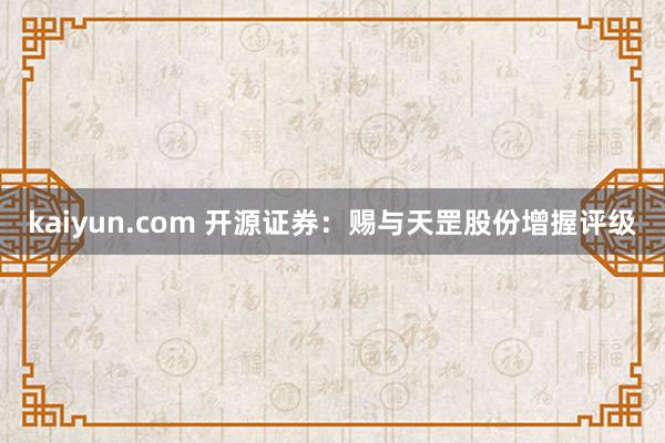 kaiyun.com 开源证券：赐与天罡股份增握评级