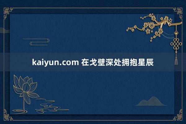 kaiyun.com 在戈壁深处拥抱星辰