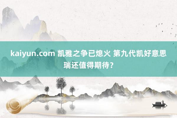 kaiyun.com 凯雅之争已熄火 第九代凯好意思瑞还值得期待？