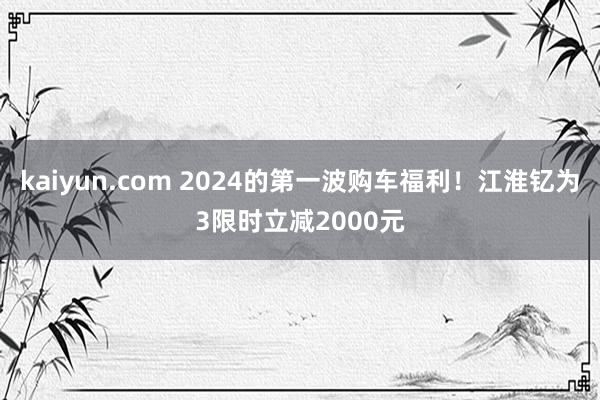 kaiyun.com 2024的第一波购车福利！江淮钇为3限时立减2000元