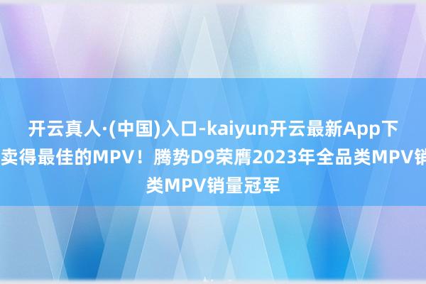 开云真人·(中国)入口-kaiyun开云最新App下载 中国卖得最佳的MPV！腾势D9荣膺2023年全品类MPV销量冠军