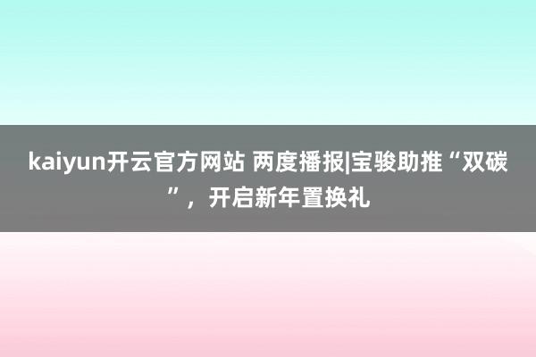 kaiyun开云官方网站 两度播报|宝骏助推“双碳”，开启新年置换礼