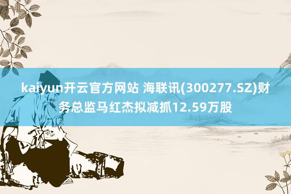 kaiyun开云官方网站 海联讯(300277.SZ)财务总监马红杰拟减抓12.59万股