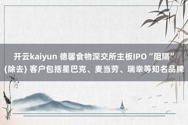 开云kaiyun 德馨食物深交所主板IPO“阻隔”(除去) 客户包括星巴克、麦当劳、瑞幸等知名品牌