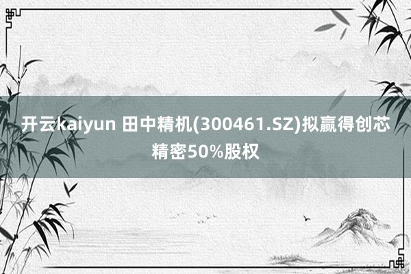 开云kaiyun 田中精机(300461.SZ)拟赢得创芯精密50%股权