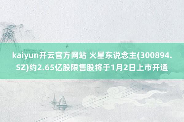 kaiyun开云官方网站 火星东说念主(300894.SZ)约2.65亿股限售股将于1月2日上市开通