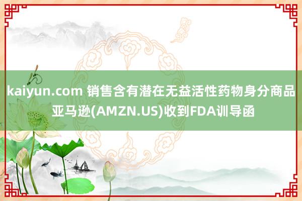 kaiyun.com 销售含有潜在无益活性药物身分商品 亚马逊(AMZN.US)收到FDA训导函