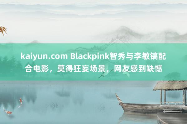 kaiyun.com Blackpink智秀与李敏镐配合电影，莫得狂妄场景，网友感到缺憾