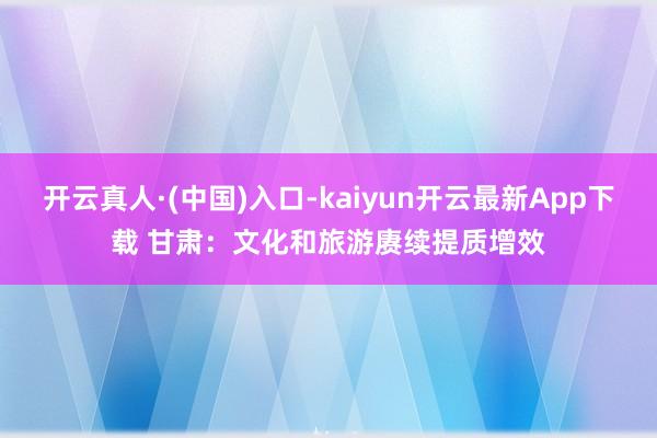 开云真人·(中国)入口-kaiyun开云最新App下载 甘肃：文化和旅游赓续提质增效