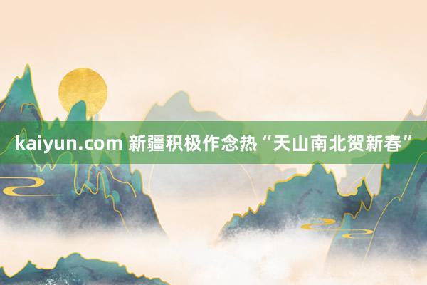 kaiyun.com 新疆积极作念热“天山南北贺新春”