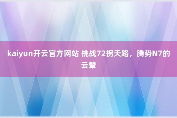 kaiyun开云官方网站 挑战72拐天路，腾势N7的云辇