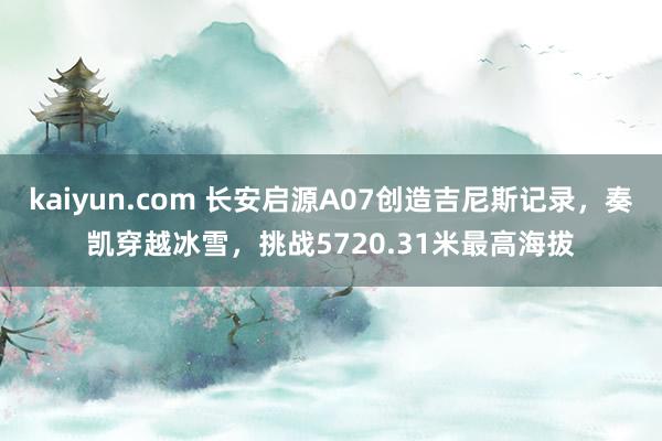 kaiyun.com 长安启源A07创造吉尼斯记录，奏凯穿越冰雪，挑战5720.31米最高海拔