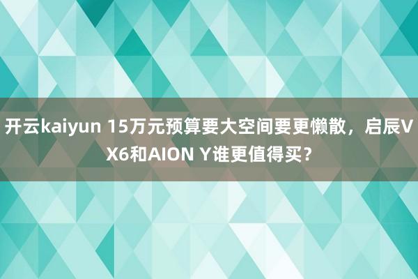 开云kaiyun 15万元预算要大空间要更懒散，启辰VX6和AION Y谁更值得买？