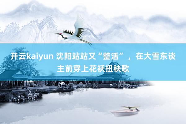 开云kaiyun 沈阳站站又“整活” ，在大雪东谈主前穿上花袄扭秧歌