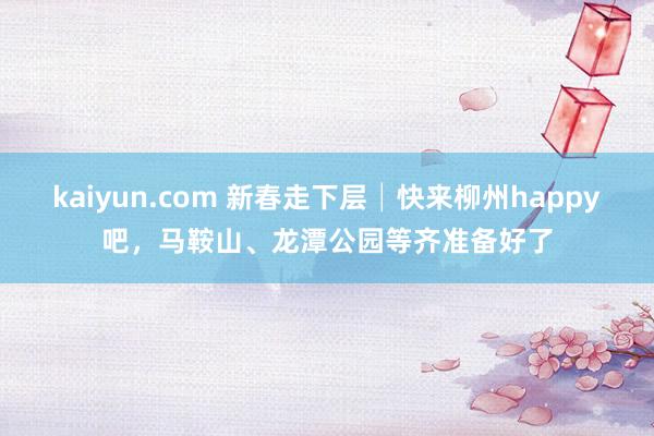 kaiyun.com 新春走下层│快来柳州happy吧，马鞍山、龙潭公园等齐准备好了