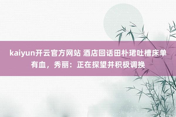 kaiyun开云官方网站 酒店回话田朴珺吐槽床单有血，秀丽：正在探望并积极调换