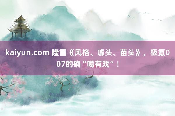 kaiyun.com 隆重《风格、噱头、苗头》，极氪007的确“噶有戏”！