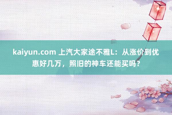 kaiyun.com 上汽大家途不雅L：从涨价到优惠好几万，照旧的神车还能买吗？