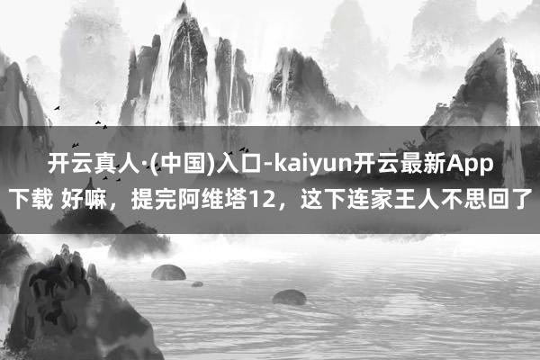 开云真人·(中国)入口-kaiyun开云最新App下载 好嘛，提完阿维塔12，这下连家王人不思回了