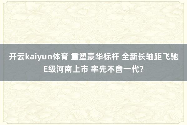 开云kaiyun体育 重塑豪华标杆 全新长轴距飞驰E级河南上市 率先不啻一代？