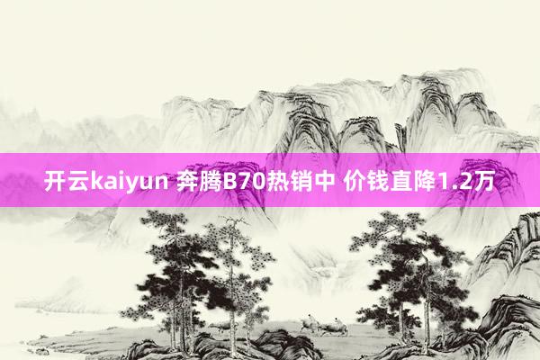 开云kaiyun 奔腾B70热销中 价钱直降1.2万