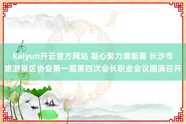 kaiyun开云官方网站 凝心聚力谱新篇 长沙市旅游景区协会第一届第四次会长职业会议圆满召开