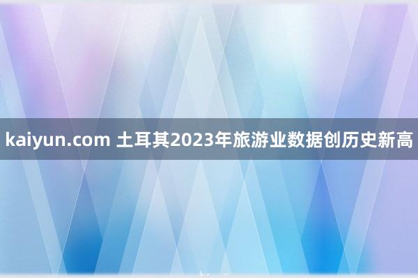 kaiyun.com 土耳其2023年旅游业数据创历史新高