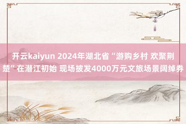 开云kaiyun 2024年湖北省“游购乡村 欢聚荆楚”在潜江初始 现场披发4000万元文旅场景阔绰券