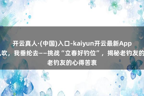 开云真人·(中国)入口-kaiyun开云最新App下载 春风吹，我垂纶去——挑战“立春好钓位”，揭秘老钓友的心得苦衷