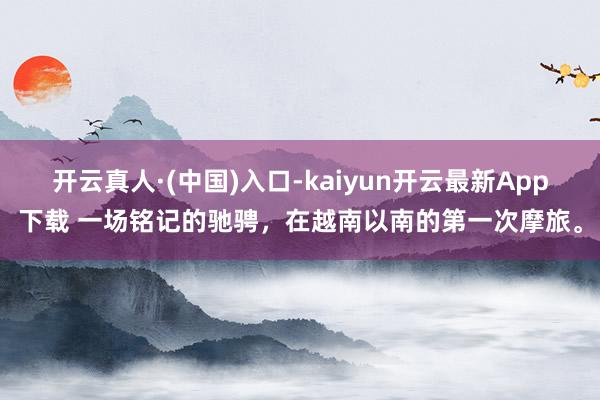 开云真人·(中国)入口-kaiyun开云最新App下载 一场铭记的驰骋，在越南以南的第一次摩旅。