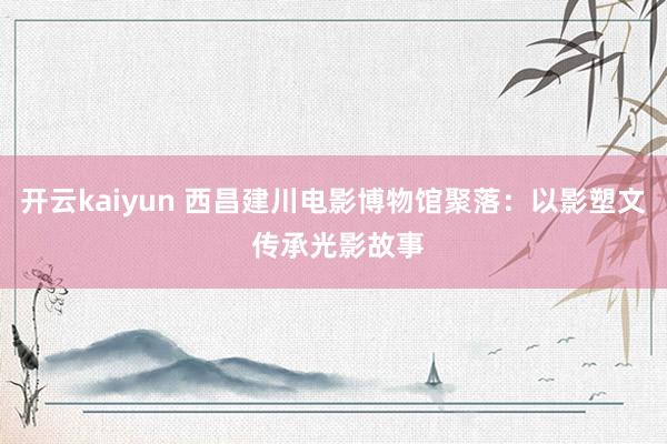 开云kaiyun 西昌建川电影博物馆聚落：以影塑文 传承光影故事