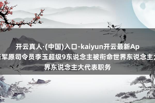 开云真人·(中国)入口-kaiyun开云最新App下载 火箭军原司令员李玉超级9东说念主被衔命世界东说念主大代表职务