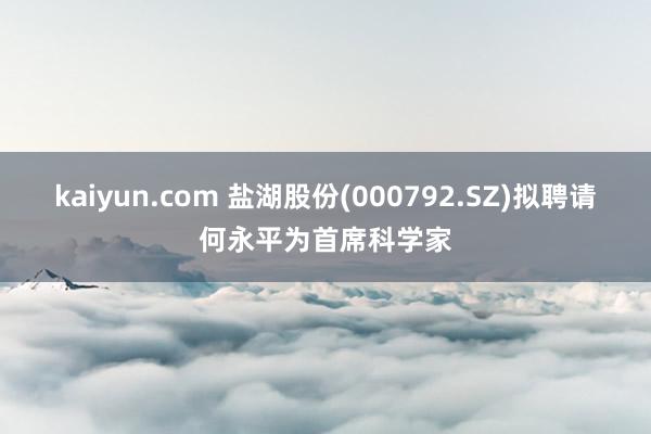 kaiyun.com 盐湖股份(000792.SZ)拟聘请何永平为首席科学家