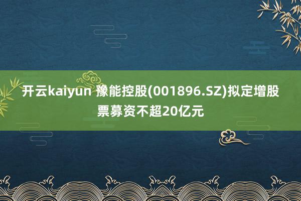 开云kaiyun 豫能控股(001896.SZ)拟定增股票募资不超20亿元