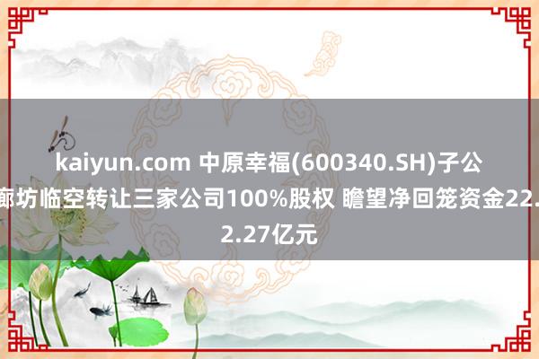 kaiyun.com 中原幸福(600340.SH)子公司拟向廊坊临空转让三家公司100%股权 瞻望净回笼资金22.27亿元