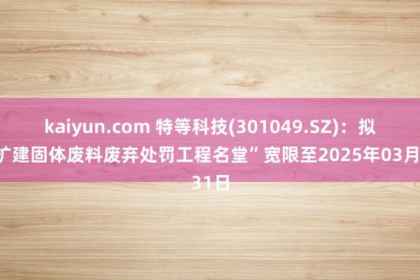 kaiyun.com 特等科技(301049.SZ)：拟将“扩建固体废料废弃处罚工程名堂”宽限至2025年03月31日