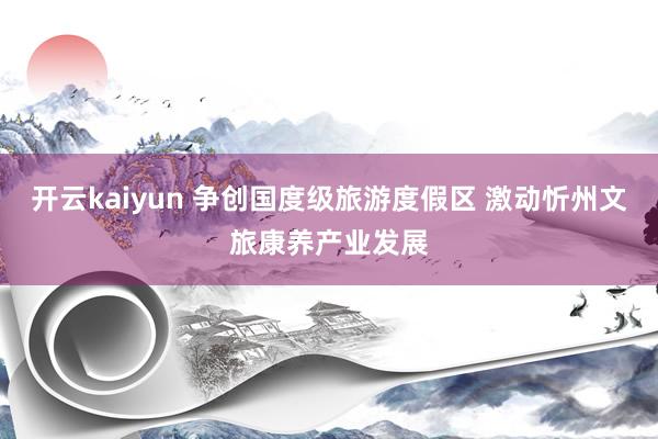 开云kaiyun 争创国度级旅游度假区 激动忻州文旅康养产业发展