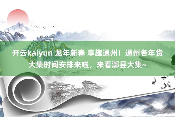 开云kaiyun 龙年新春 享趣通州！通州各年货大集时间安排来啦，来看漷县大集~