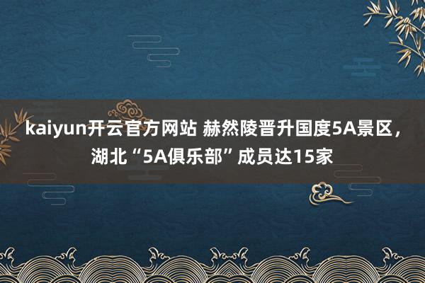 kaiyun开云官方网站 赫然陵晋升国度5A景区，湖北“5A俱乐部”成员达15家