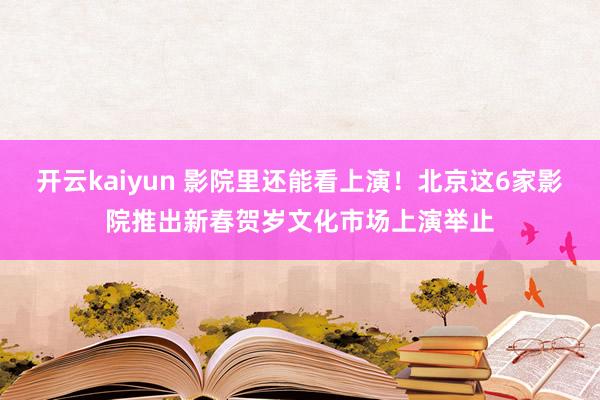 开云kaiyun 影院里还能看上演！北京这6家影院推出新春贺岁文化市场上演举止