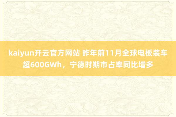 kaiyun开云官方网站 昨年前11月全球电板装车超600GWh，宁德时期市占率同比增多