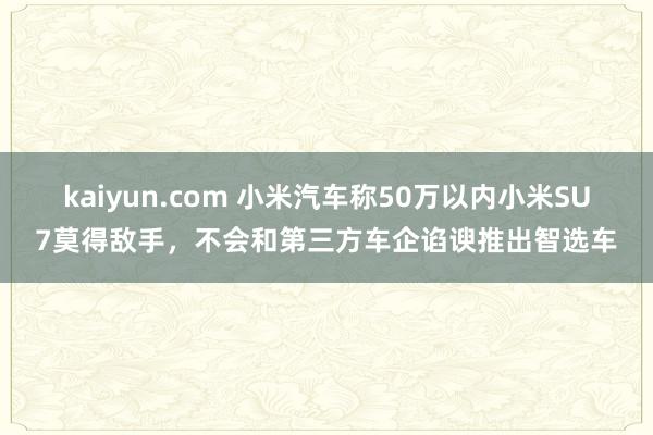 kaiyun.com 小米汽车称50万以内小米SU7莫得敌手，不会和第三方车企谄谀推出智选车