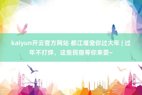 kaiyun开云官方网站 都江堰宠你过大年 | 过年不打烊，这些民宿等你来耍~