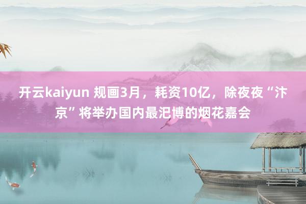 开云kaiyun 规画3月，耗资10亿，除夜夜“汴京”将举办国内最汜博的烟花嘉会