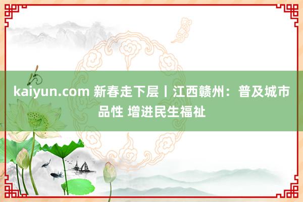 kaiyun.com 新春走下层丨江西赣州：普及城市品性 增进民生福祉